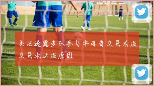 美记透露多队参与字母哥交易或成交易未达成原因